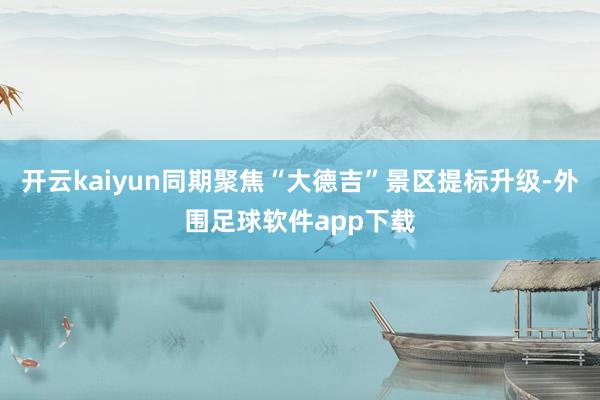 开云kaiyun同期聚焦“大德吉”景区提标升级-外围足球软件app下载