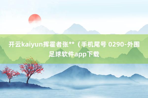 开云kaiyun挥霍者张**(手机尾号 0290-外围足球软件app下载