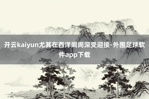 开云kaiyun尤其在西洋阛阓深受迎接-外围足球软件app下载