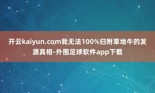 开云kaiyun.com我无法100%归附草地牛的发源真相-外围足球软件app下载