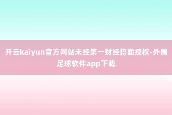 开云kaiyun官方网站未经第一财经籍面授权-外围足球软件app下载