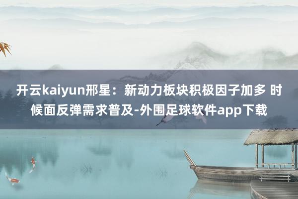 开云kaiyun邢星:新动力板块积极因子加多 时候面反弹需求普及-外围足球软件app下载